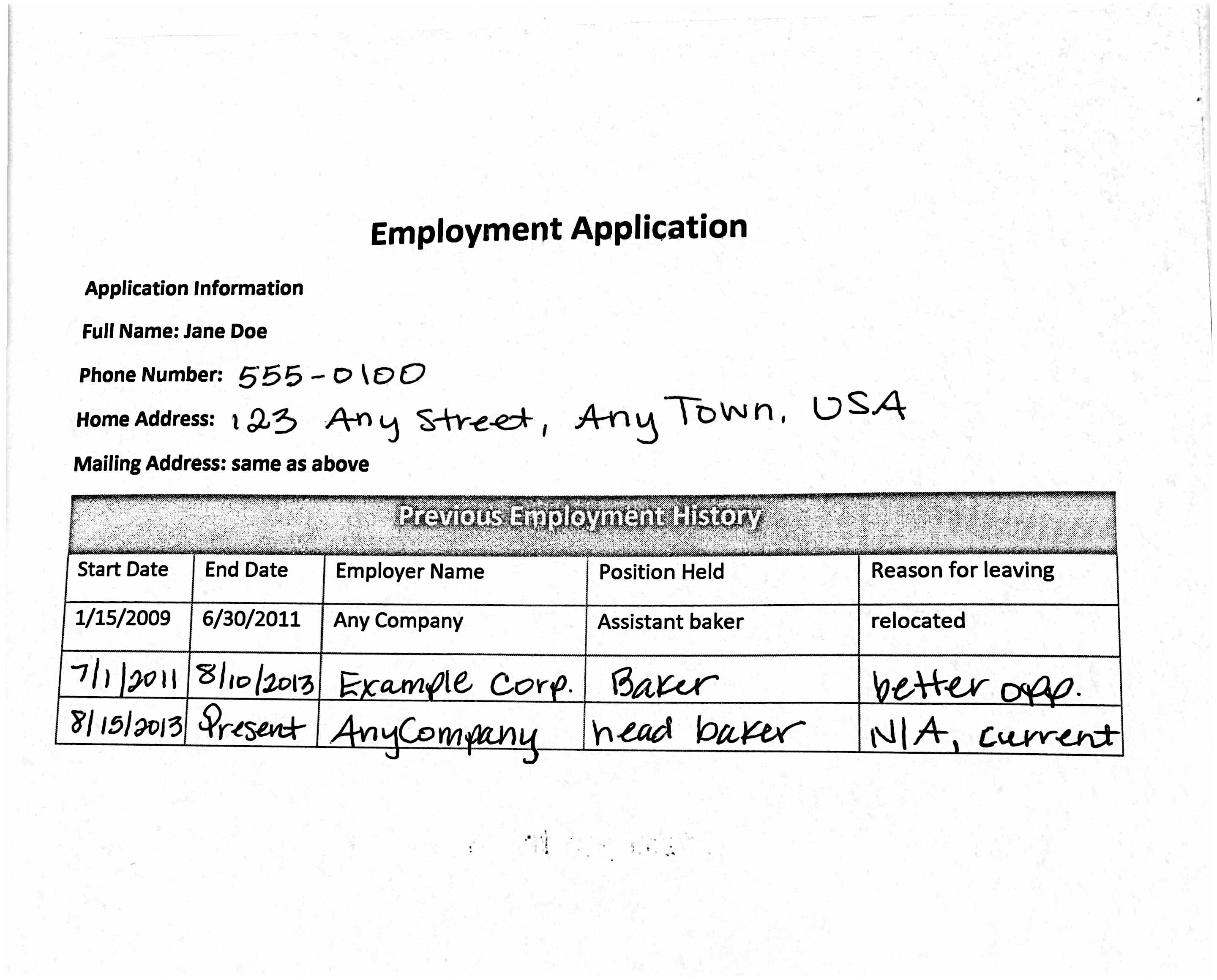 Image of a white piece of paper with a header Employment Application. The next line says Application Information, the next Full Name: Jane Doe, the next Phone Number: 555-0100, the next Home Address: 123 Any Street, AnyTown USA, the next Mailing Address: same as above. Underneath is a table titled Previous Employment History. It has five columns and four rows. The column titles are Start Date, End Date, Employer Name, Position Held, and Reason for leaving. The next row lists 1/15/2009, 6/30/2011, Any Company, Assistant baker, and relocated. The next 7/1/2011, 8/10/2013, Example Corp. Baker, better opp. The next 8/15/2013, Present, AnyCompany, head baker, and N/A, current.